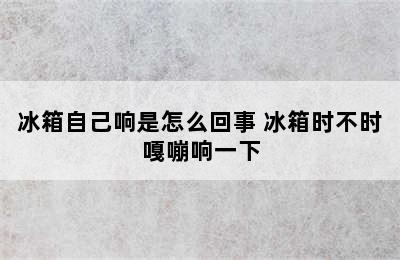 冰箱自己响是怎么回事 冰箱时不时嘎嘣响一下